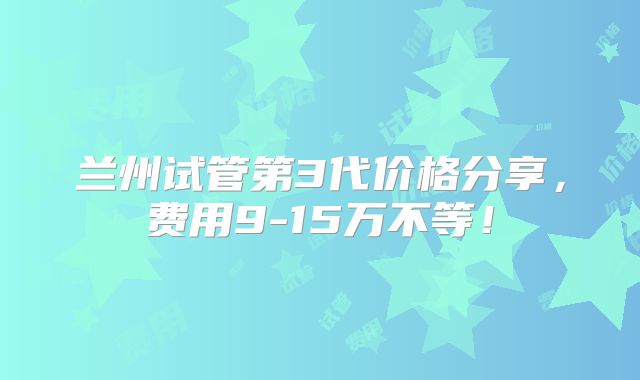 兰州试管第3代价格分享,费用9-15万不等!