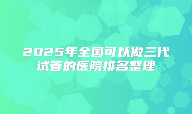 2025年全国可以做三代试管的医院排名整理