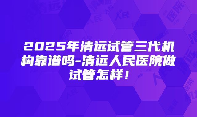 2025年清远试管三代机构靠谱吗-清远人民医院做试管怎样！