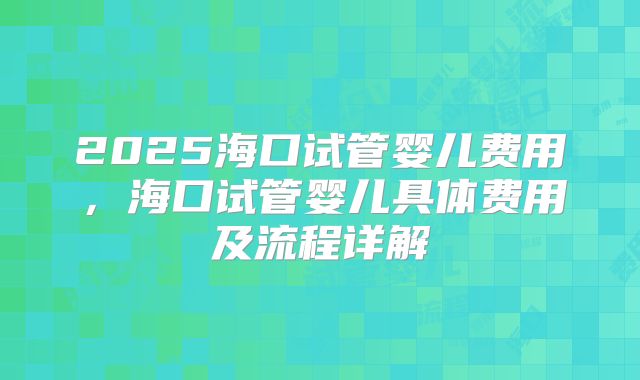 2025海口试管婴儿费用，海口试管婴儿具体费用及流程详解