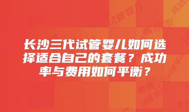长沙三代试管婴儿如何选择适合自己的套餐?成功率与费用如何平衡?