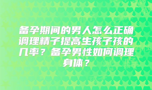 备孕期间的男人怎么正确调理精子提高生孩子孩的几率？备孕男性如何调理身体？