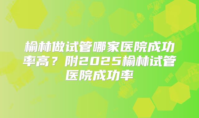 榆林做试管哪家医院成功率高？附2025榆林试管医院成功率