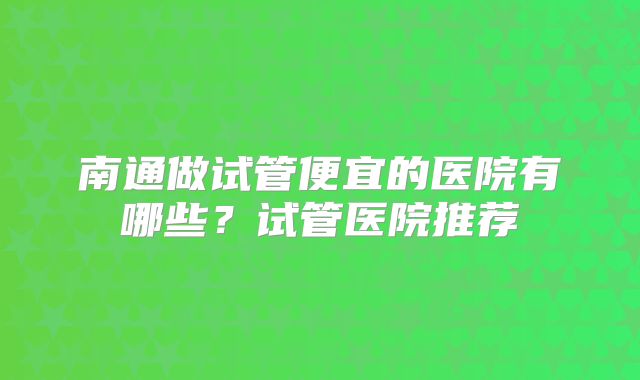 南通做试管便宜的医院有哪些？试管医院推荐