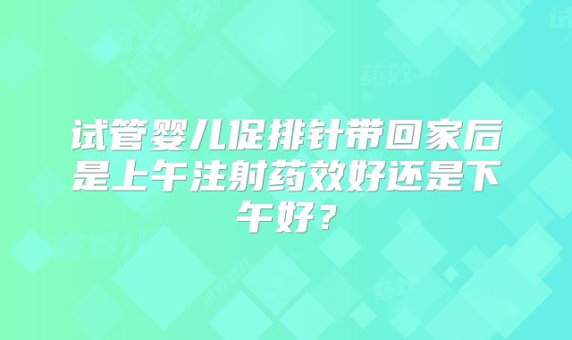 试管婴儿促排针带回家后是上午注射药效好还是下午好？