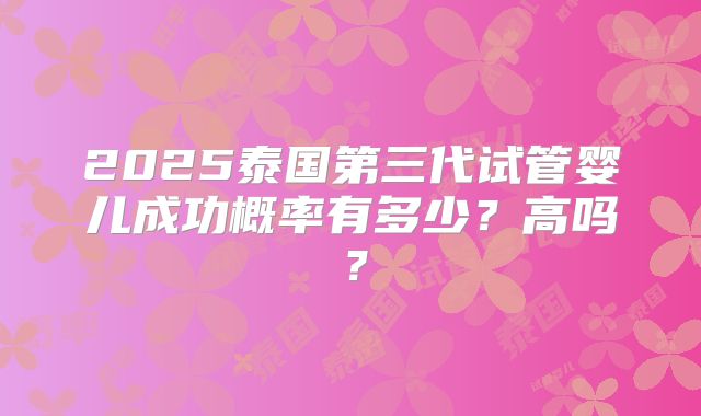 2025泰国第三代试管婴儿成功概率有多少？高吗？
