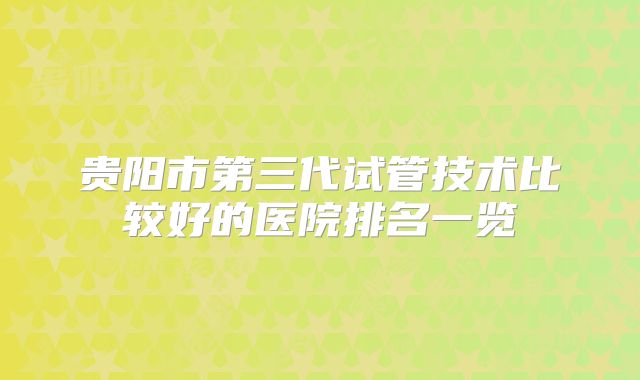 贵阳市第三代试管技术比较好的医院排名一览