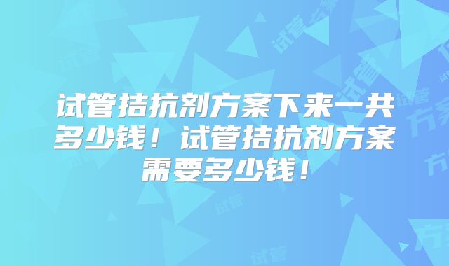 试管拮抗剂方案下来一共多少钱！试管拮抗剂方案需要多少钱！
