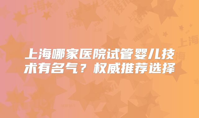 上海哪家医院试管婴儿技术有名气？权威推荐选择