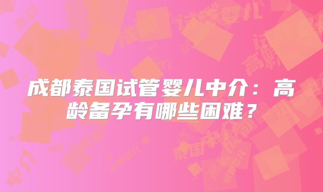 成都泰国试管婴儿中介：高龄备孕有哪些困难？