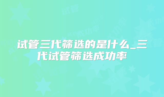 试管三代筛选的是什么_三代试管筛选成功率