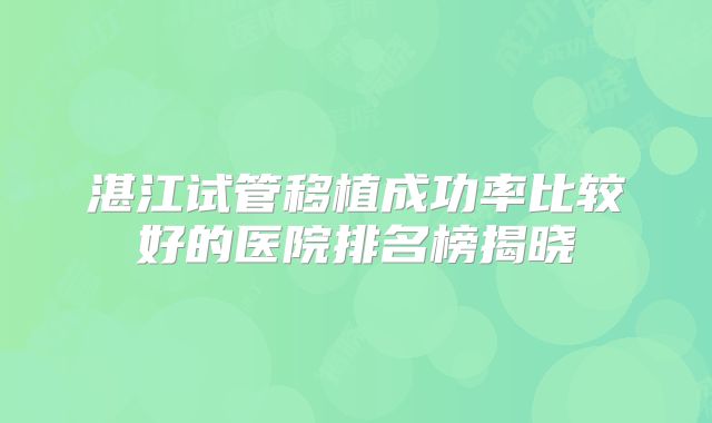 湛江试管移植成功率比较好的医院排名榜揭晓