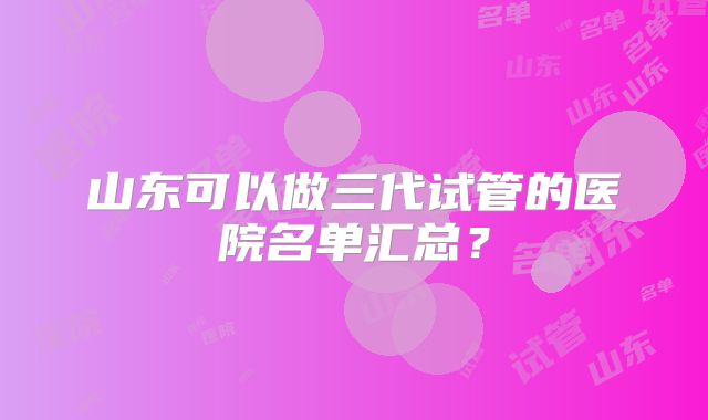 山东可以做三代试管的医院名单汇总？