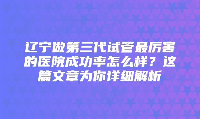 辽宁做第三代试管最厉害的医院成功率怎么样？这篇文章为你详细解析