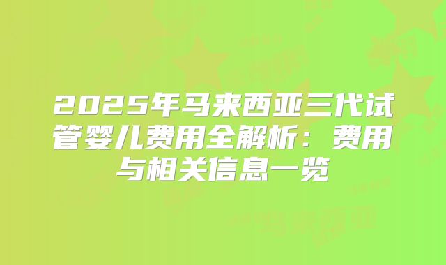 2025年马来西亚三代试管婴儿费用全解析：费用与相关信息一览