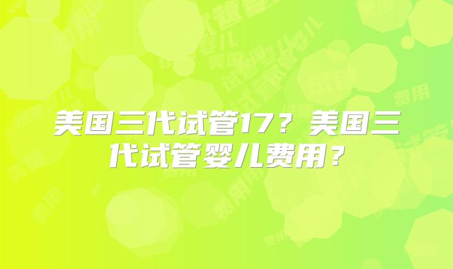 美国三代试管17？美国三代试管婴儿费用？