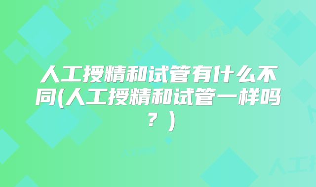 人工授精和试管有什么不同(人工授精和试管一样吗？)