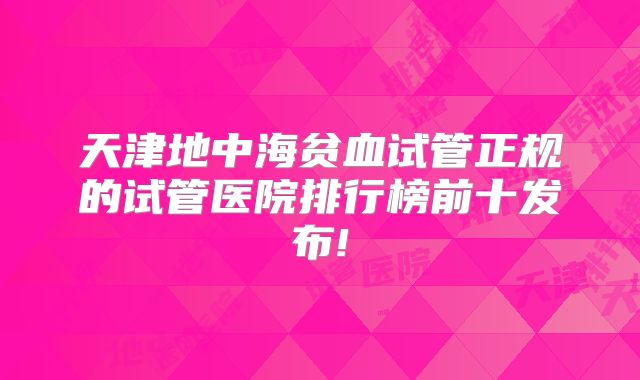 天津地中海贫血试管正规的试管医院排行榜前十发布!