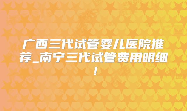广西三代试管婴儿医院推荐_南宁三代试管费用明细！