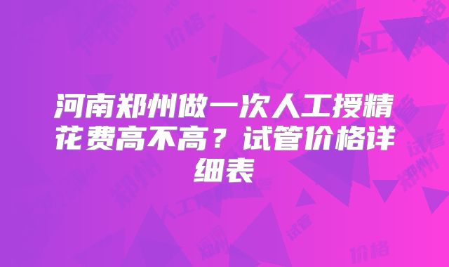 河南郑州做一次人工授精花费高不高?试管价格详细表