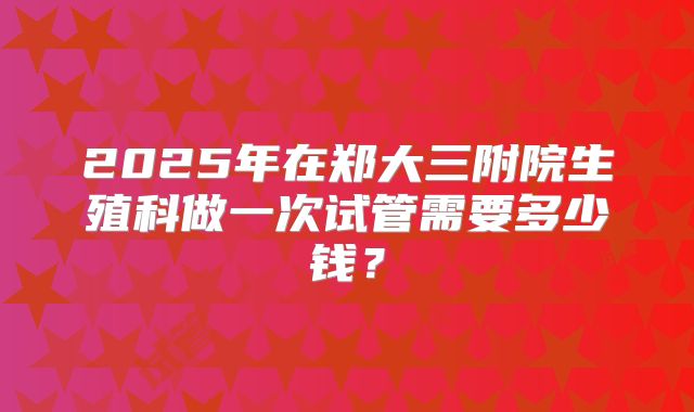 2025年在郑大三附院生殖科做一次试管需要多少钱?