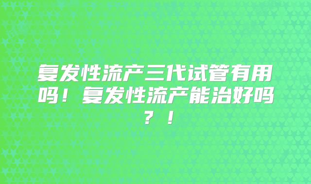 复发性流产三代试管有用吗！复发性流产能治好吗？！