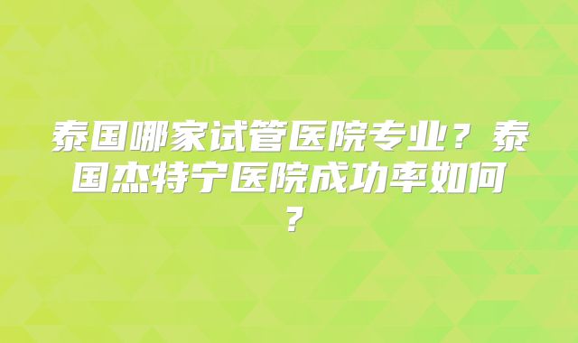 泰国哪家试管医院专业？泰国杰特宁医院成功率如何？