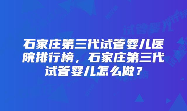石家庄第三代试管婴儿医院排行榜，石家庄第三代试管婴儿怎么做？