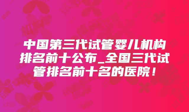中国第三代试管婴儿机构排名前十公布_全国三代试管排名前十名的医院!