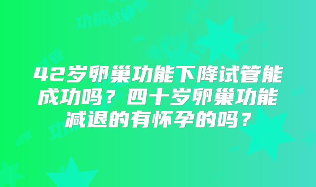 42岁卵巢功能下降试管能成功吗？四十岁卵巢功能减退的有怀孕的吗？