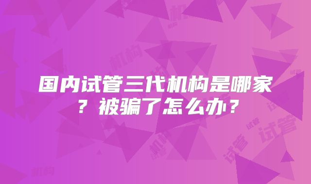 国内试管三代机构是哪家?被骗了怎么办?