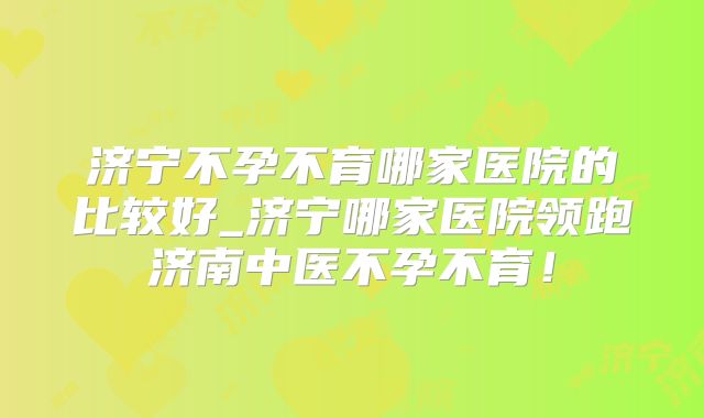 济宁不孕不育哪家医院的比较好_济宁哪家医院领跑济南中医不孕不育！