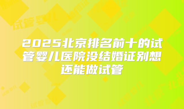 2025北京排名前十的试管婴儿医院没结婚证别想还能做试管