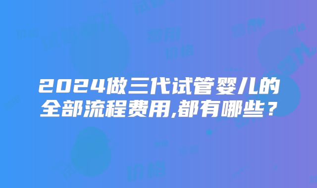 2024做三代试管婴儿的全部流程费用,都有哪些?