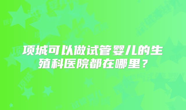 项城可以做试管婴儿的生殖科医院都在哪里?
