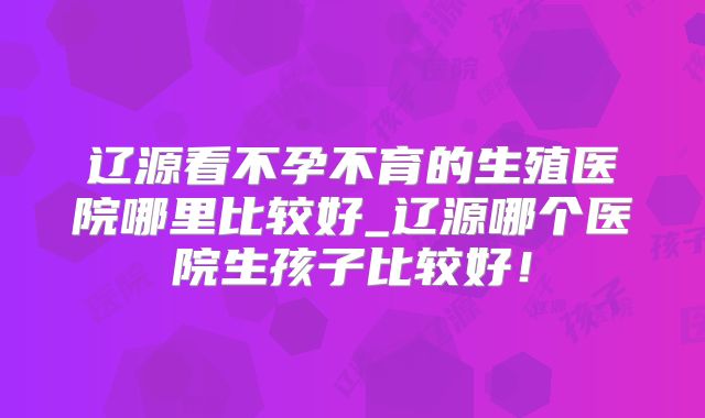 辽源看不孕不育的生殖医院哪里比较好_辽源哪个医院生孩子比较好!