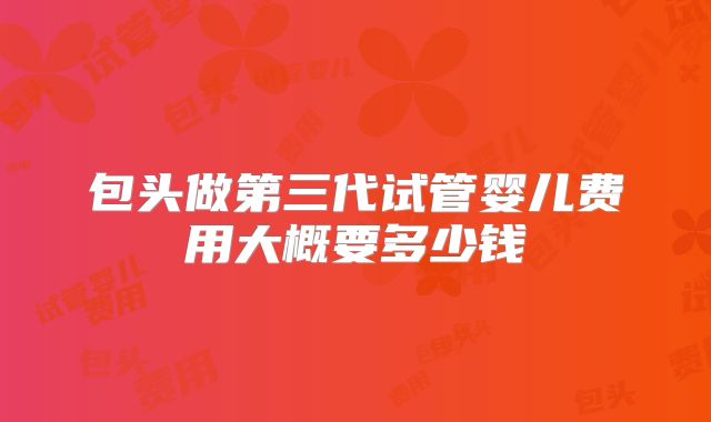 包头做第三代试管婴儿费用大概要多少钱