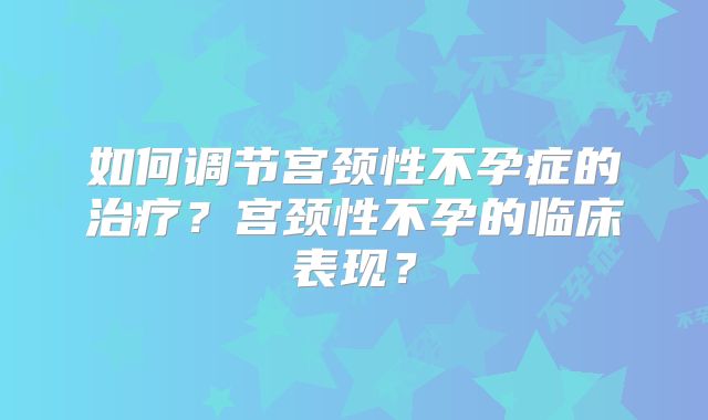 如何调节宫颈性不孕症的治疗?宫颈性不孕的临床表现?