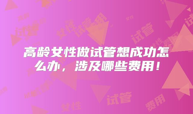 高龄女性做试管想成功怎么办，涉及哪些费用！