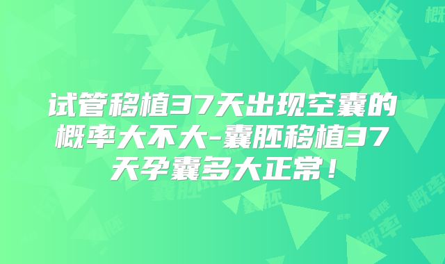 试管移植37天出现空囊的概率大不大-囊胚移植37天孕囊多大正常！