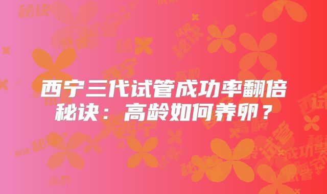 西宁三代试管成功率翻倍秘诀：高龄如何养卵？