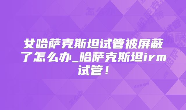 女哈萨克斯坦试管被屏蔽了怎么办_哈萨克斯坦irm试管！