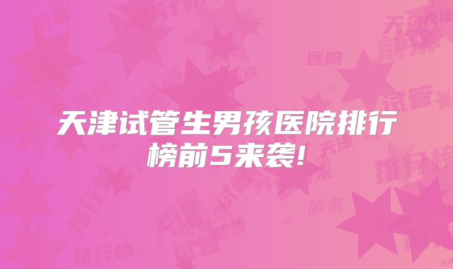 天津试管生男孩医院排行榜前5来袭!