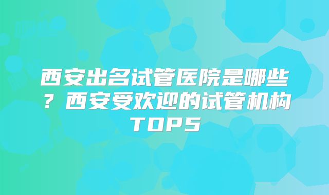 西安出名试管医院是哪些？西安受欢迎的试管机构TOP5