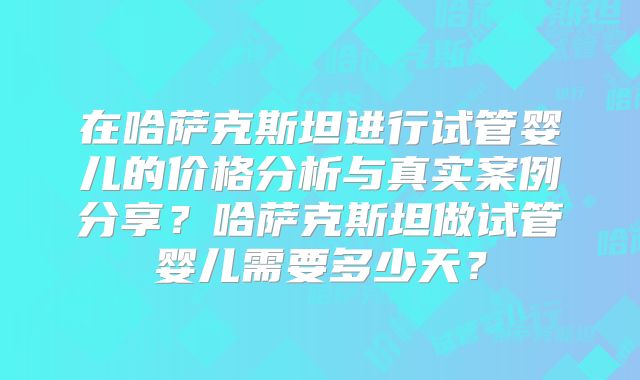在哈萨克斯坦进行试管婴儿的价格分析与真实案例分享？哈萨克斯坦做试管婴儿需要多少天？