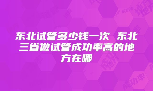 东北试管多少钱一次 东北三省做试管成功率高的地方在哪
