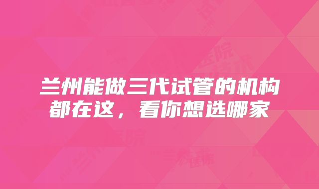 兰州能做三代试管的机构都在这,看你想选哪家