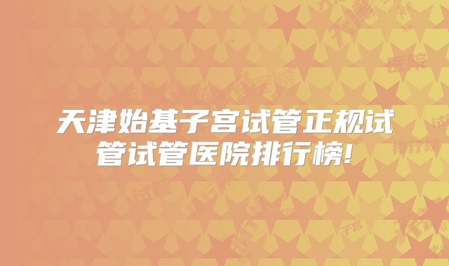 天津始基子宫试管正规试管试管医院排行榜!