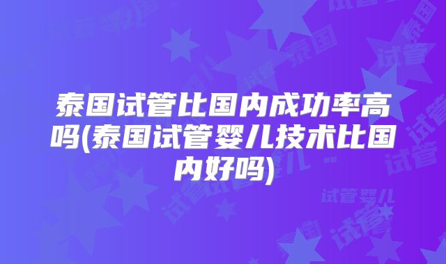 泰国试管比国内成功率高吗(泰国试管婴儿技术比国内好吗)