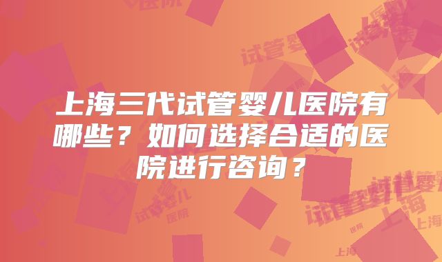 上海三代试管婴儿医院有哪些？如何选择合适的医院进行咨询？